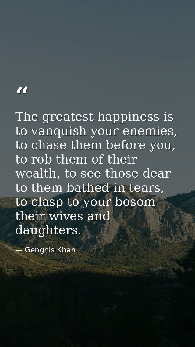 The greatest happiness is to vanquish your enemies, to chase them before you, to rob them of their wealth, to see those  — Genghis Khan
