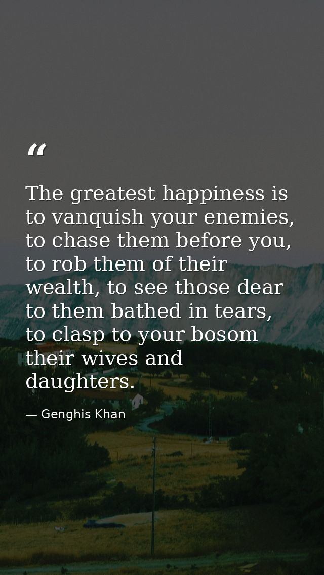 The greatest happiness is to vanquish your enemies, to chase them before you, to rob them of their wealth, to see those  — Genghis Khan