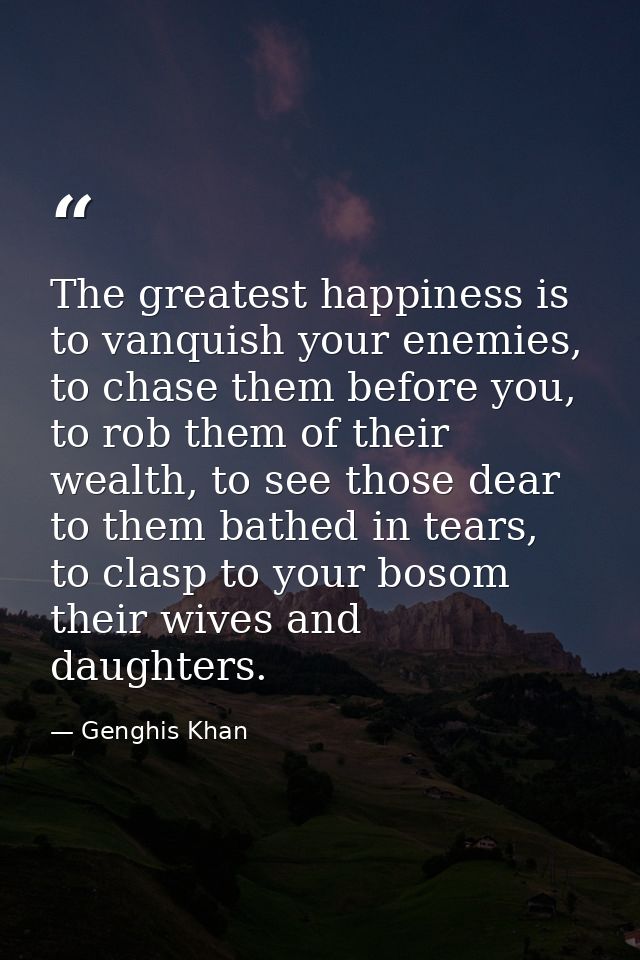 The greatest happiness is to vanquish your enemies, to chase them before you, to rob them of their wealth, to see those  — Genghis Khan