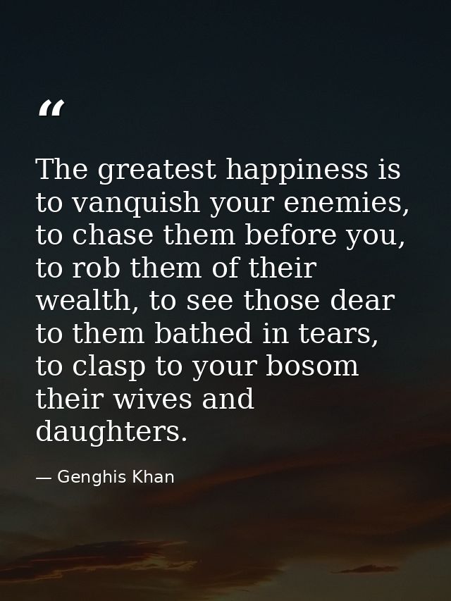 The greatest happiness is to vanquish your enemies, to chase them before you, to rob them of their wealth, to see those  — Genghis Khan