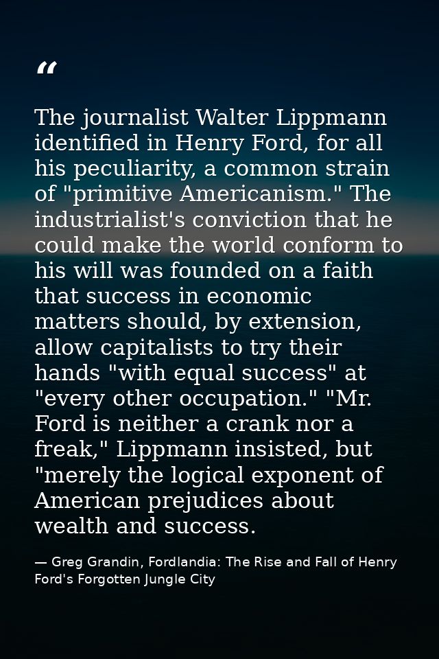 The journalist Walter Lippmann identified in Henry Ford, for all his peculiarity, a common strain of "primitive American — Greg Grandin, Fordlandia: The Rise and Fall of Henry Ford's Forgotten Jungle City