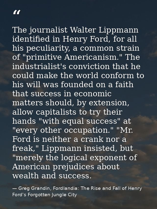 The journalist Walter Lippmann identified in Henry Ford, for all his peculiarity, a common strain of "primitive American — Greg Grandin, Fordlandia: The Rise and Fall of Henry Ford's Forgotten Jungle City
