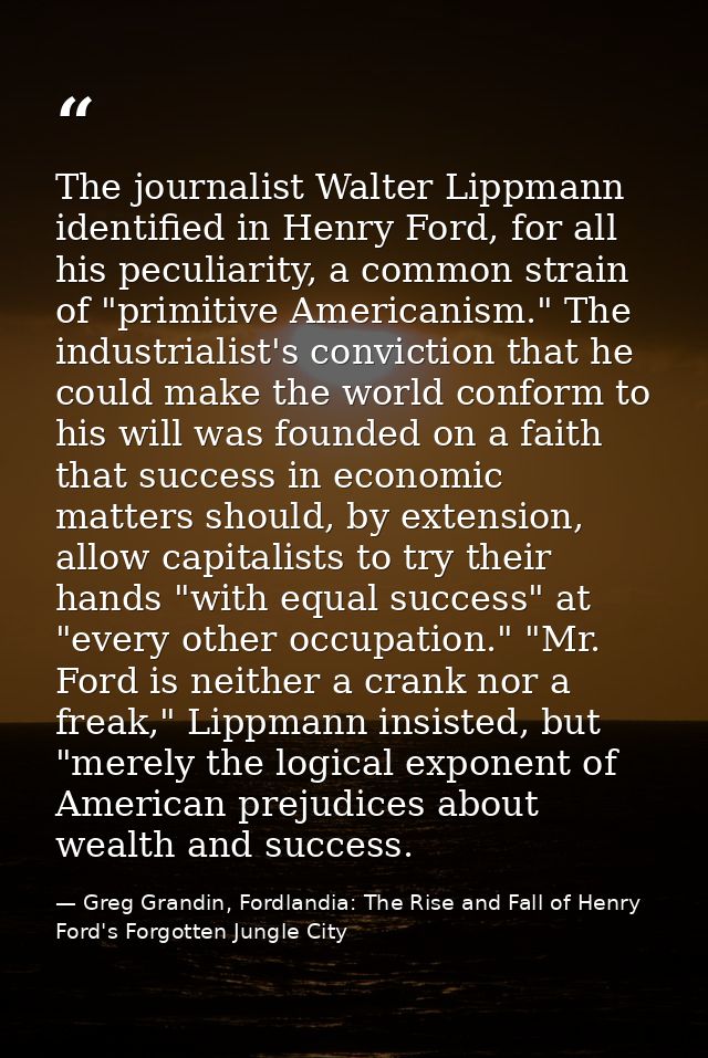 The journalist Walter Lippmann identified in Henry Ford, for all his peculiarity, a common strain of "primitive American — Greg Grandin, Fordlandia: The Rise and Fall of Henry Ford's Forgotten Jungle City