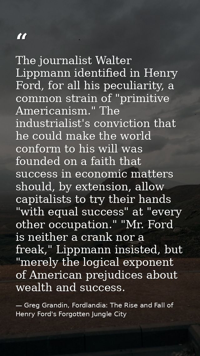 The journalist Walter Lippmann identified in Henry Ford, for all his peculiarity, a common strain of "primitive American — Greg Grandin, Fordlandia: The Rise and Fall of Henry Ford's Forgotten Jungle City