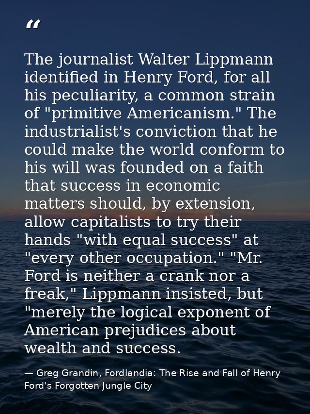 The journalist Walter Lippmann identified in Henry Ford, for all his peculiarity, a common strain of "primitive American — Greg Grandin, Fordlandia: The Rise and Fall of Henry Ford's Forgotten Jungle City