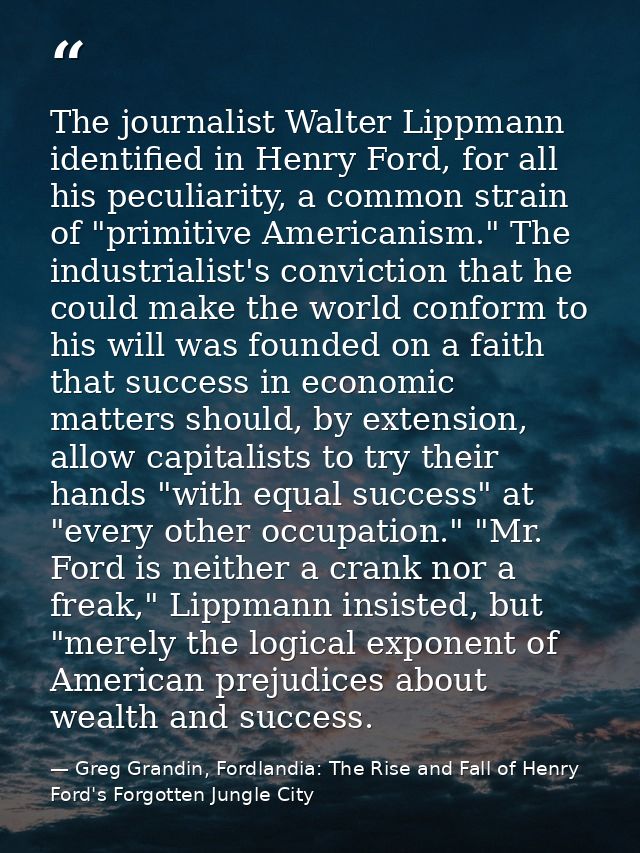 The journalist Walter Lippmann identified in Henry Ford, for all his peculiarity, a common strain of "primitive American — Greg Grandin, Fordlandia: The Rise and Fall of Henry Ford's Forgotten Jungle City