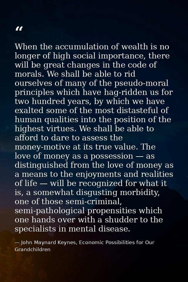 When the accumulation of wealth is no longer of high social importance, there will be great changes in the code of moral — John Maynard Keynes, Economic Possibilities for Our Grandchildren