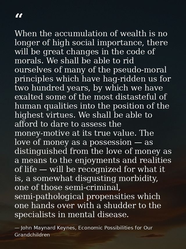 When the accumulation of wealth is no longer of high social importance, there will be great changes in the code of moral — John Maynard Keynes, Economic Possibilities for Our Grandchildren
