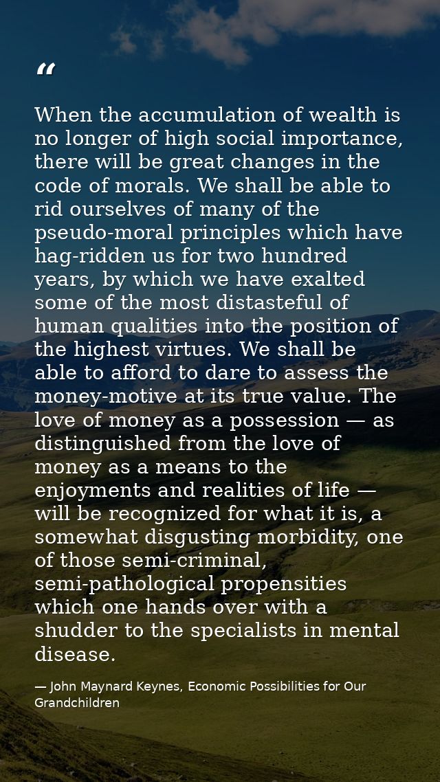 When the accumulation of wealth is no longer of high social importance, there will be great changes in the code of moral — John Maynard Keynes, Economic Possibilities for Our Grandchildren