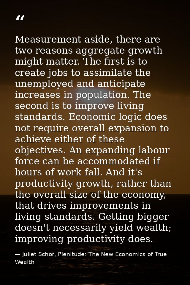 Measurement aside, there are two reasons aggregate growth might matter. The first is to create jobs to assimilate the un — Juliet Schor, Plenitude: The New Economics of True Wealth