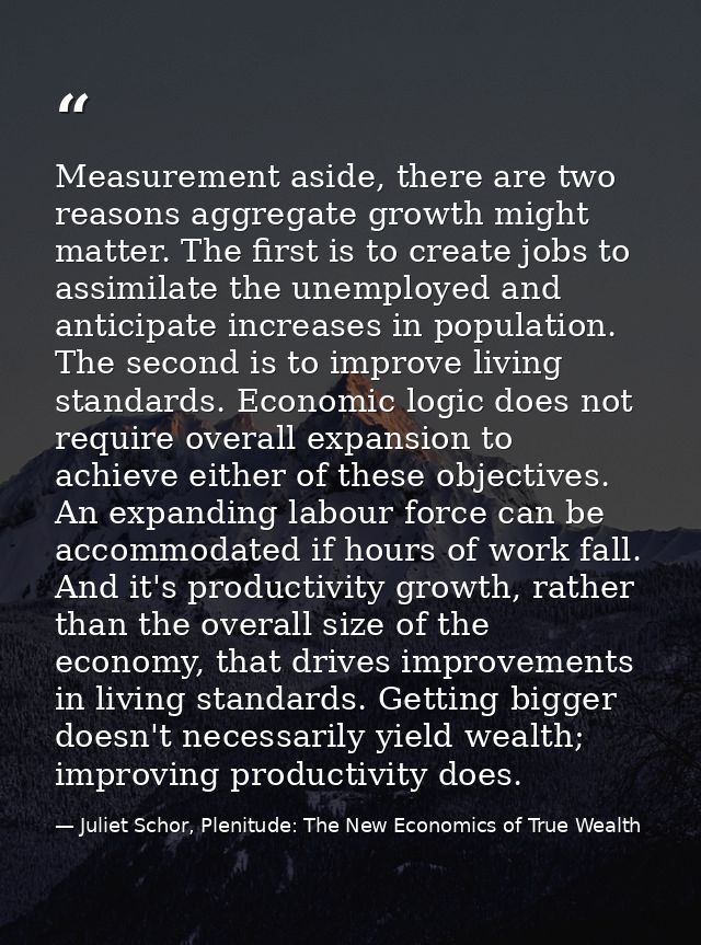Measurement aside, there are two reasons aggregate growth might matter. The first is to create jobs to assimilate the un — Juliet Schor, Plenitude: The New Economics of True Wealth
