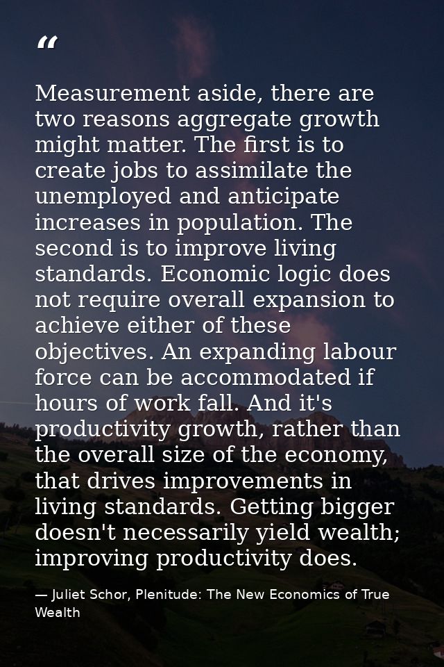 Measurement aside, there are two reasons aggregate growth might matter. The first is to create jobs to assimilate the un — Juliet Schor, Plenitude: The New Economics of True Wealth