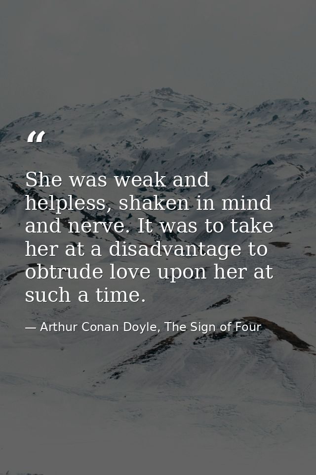 She was weak and helpless, shaken in mind and nerve. It was to take her at a disadvantage to obtrude love upon her at su — Arthur Conan Doyle, The Sign of Four