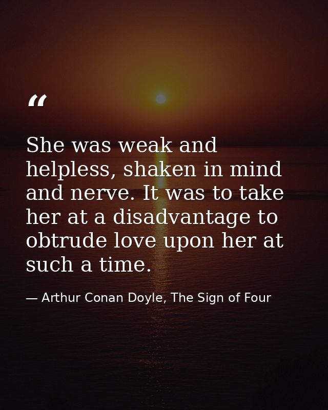 She was weak and helpless, shaken in mind and nerve. It was to take her at a disadvantage to obtrude love upon her at su — Arthur Conan Doyle, The Sign of Four
