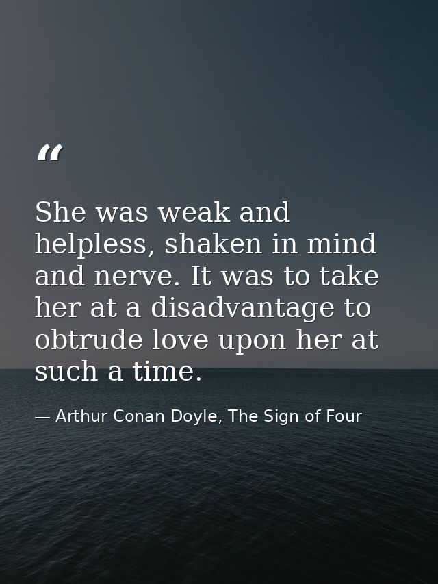 She was weak and helpless, shaken in mind and nerve. It was to take her at a disadvantage to obtrude love upon her at su — Arthur Conan Doyle, The Sign of Four