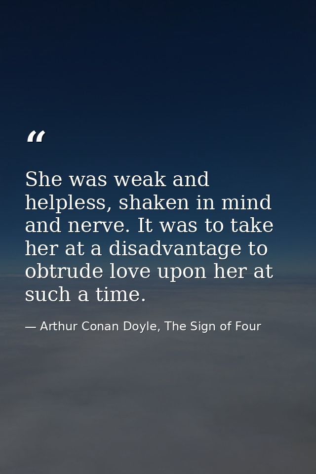 She was weak and helpless, shaken in mind and nerve. It was to take her at a disadvantage to obtrude love upon her at su — Arthur Conan Doyle, The Sign of Four
