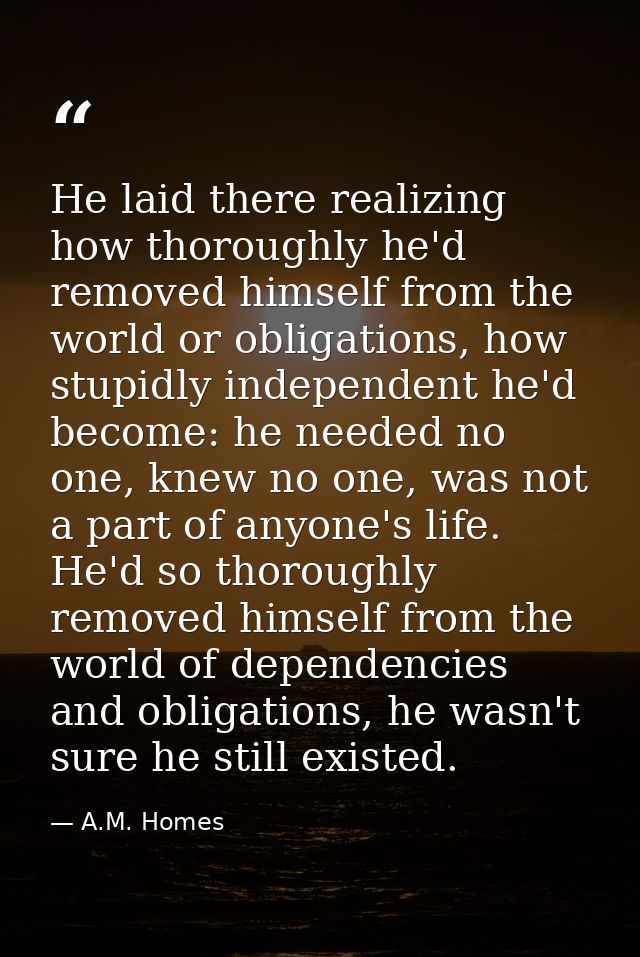 He laid there realizing how thoroughly he'd removed himself from the world or obligations, how stupidly independent he'd — A.M. Homes