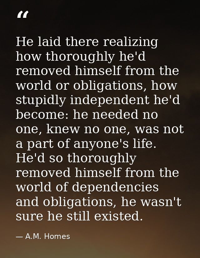He laid there realizing how thoroughly he'd removed himself from the world or obligations, how stupidly independent he'd — A.M. Homes