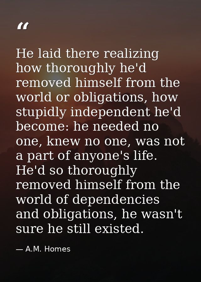 He laid there realizing how thoroughly he'd removed himself from the world or obligations, how stupidly independent he'd — A.M. Homes