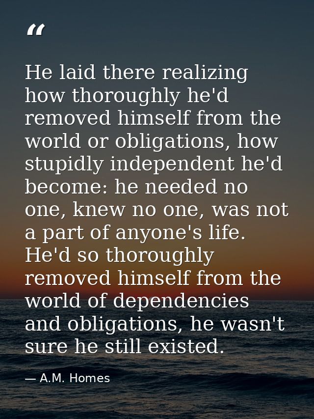 He laid there realizing how thoroughly he'd removed himself from the world or obligations, how stupidly independent he'd — A.M. Homes