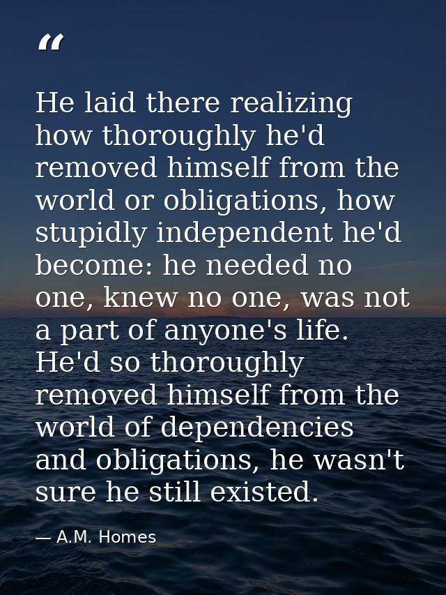 He laid there realizing how thoroughly he'd removed himself from the world or obligations, how stupidly independent he'd — A.M. Homes