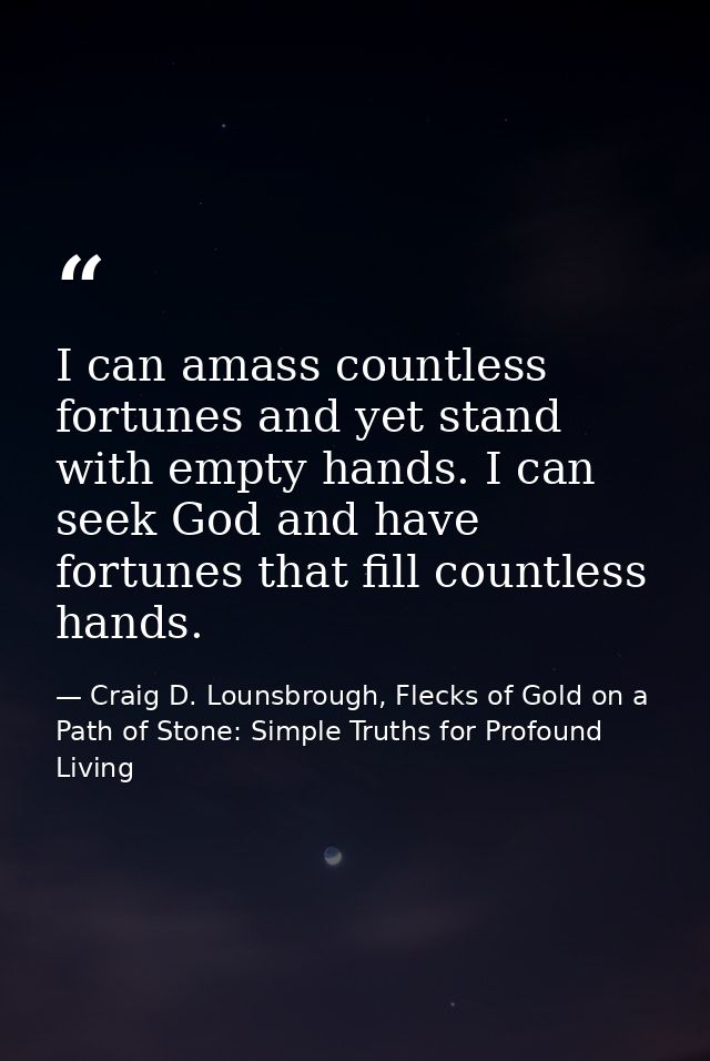 I can amass countless fortunes and yet stand with empty hands. I can seek God and have fortunes that fill countless hand — Craig D. Lounsbrough, Flecks of Gold on a Path of Stone: Simple Truths for Profound Living