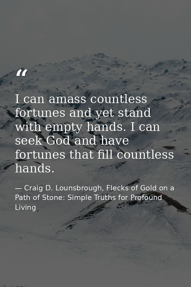 I can amass countless fortunes and yet stand with empty hands. I can seek God and have fortunes that fill countless hand — Craig D. Lounsbrough, Flecks of Gold on a Path of Stone: Simple Truths for Profound Living