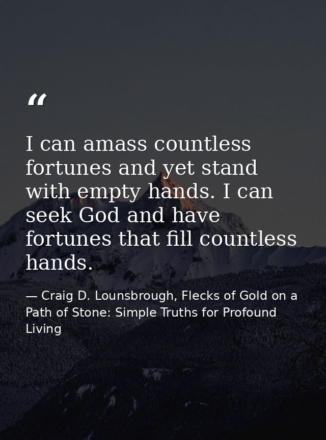 I can amass countless fortunes and yet stand with empty hands. I can seek God and have fortunes that fill countless hand — Craig D. Lounsbrough, Flecks of Gold on a Path of Stone: Simple Truths for Profound Living