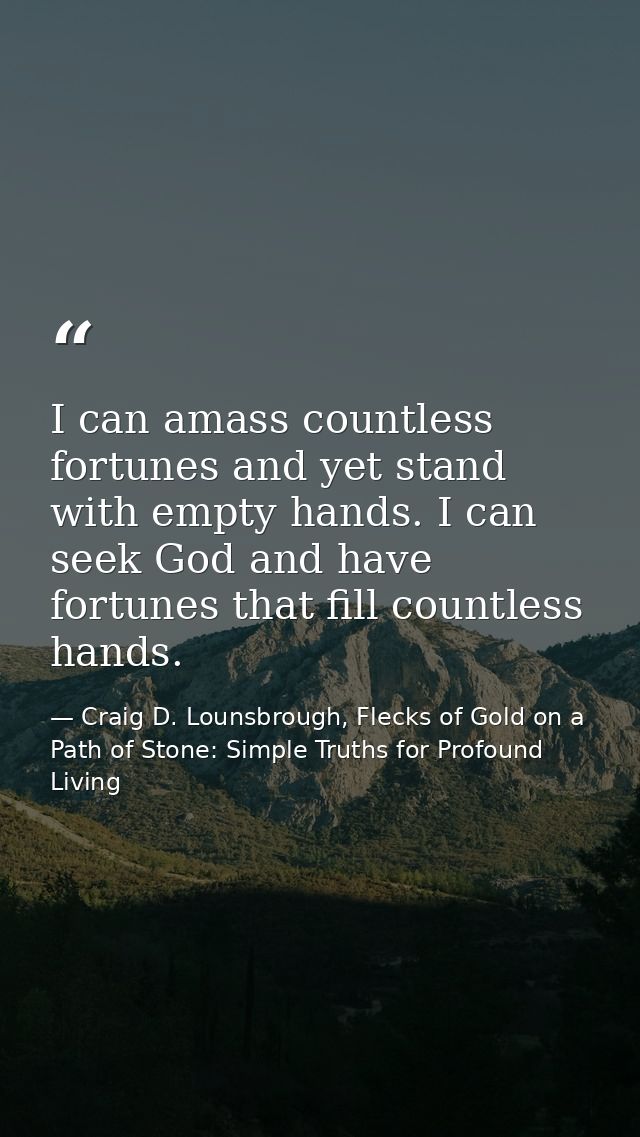 I can amass countless fortunes and yet stand with empty hands. I can seek God and have fortunes that fill countless hand — Craig D. Lounsbrough, Flecks of Gold on a Path of Stone: Simple Truths for Profound Living