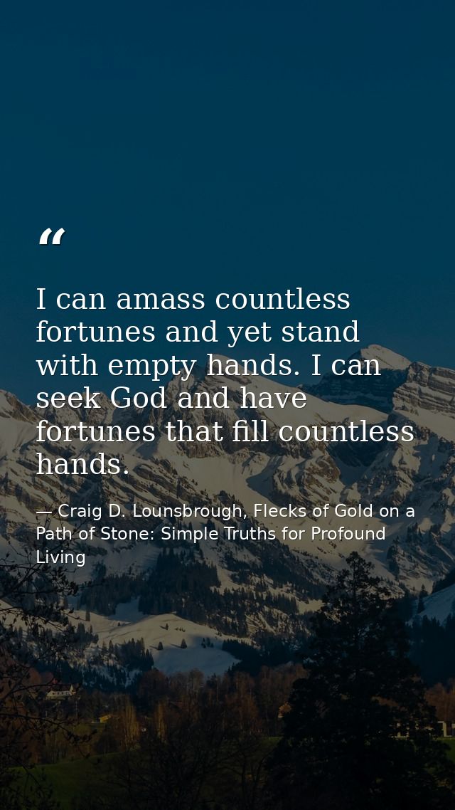 I can amass countless fortunes and yet stand with empty hands. I can seek God and have fortunes that fill countless hand — Craig D. Lounsbrough, Flecks of Gold on a Path of Stone: Simple Truths for Profound Living