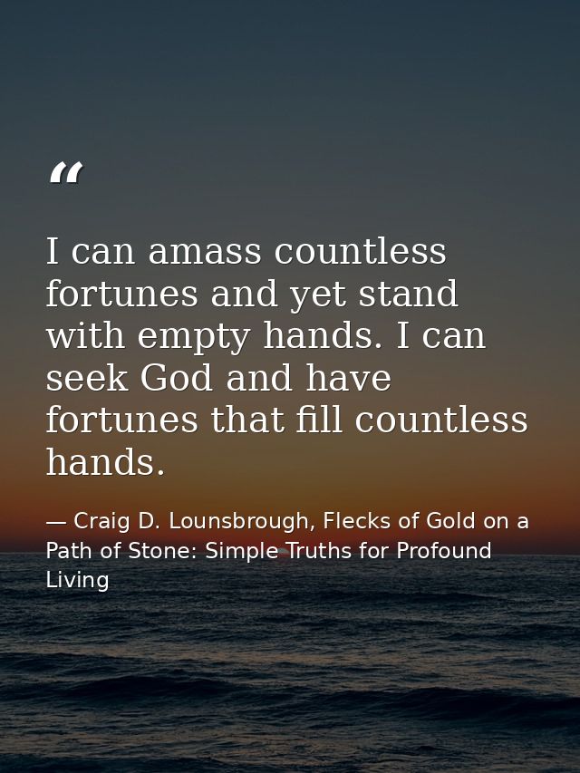 I can amass countless fortunes and yet stand with empty hands. I can seek God and have fortunes that fill countless hand — Craig D. Lounsbrough, Flecks of Gold on a Path of Stone: Simple Truths for Profound Living