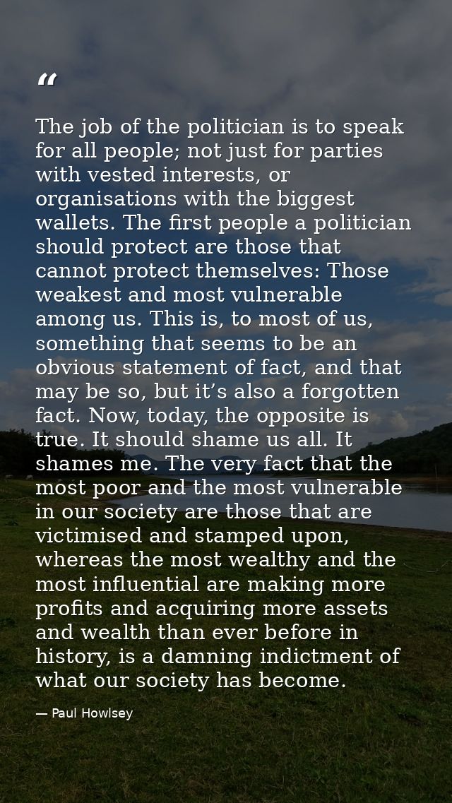 The job of the politician is to speak for all people; not just for parties with vested interests, or organisations with  — Paul Howlsey