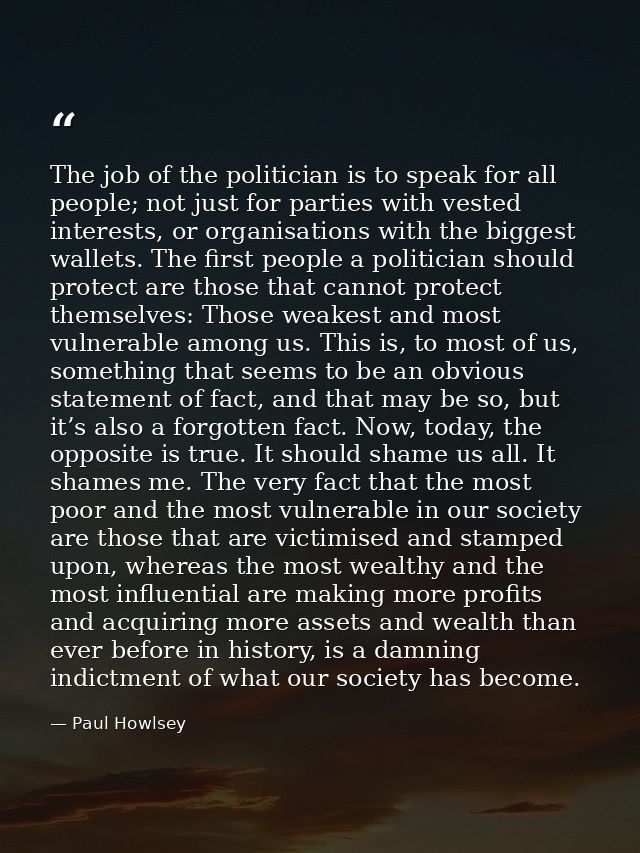 The job of the politician is to speak for all people; not just for parties with vested interests, or organisations with  — Paul Howlsey