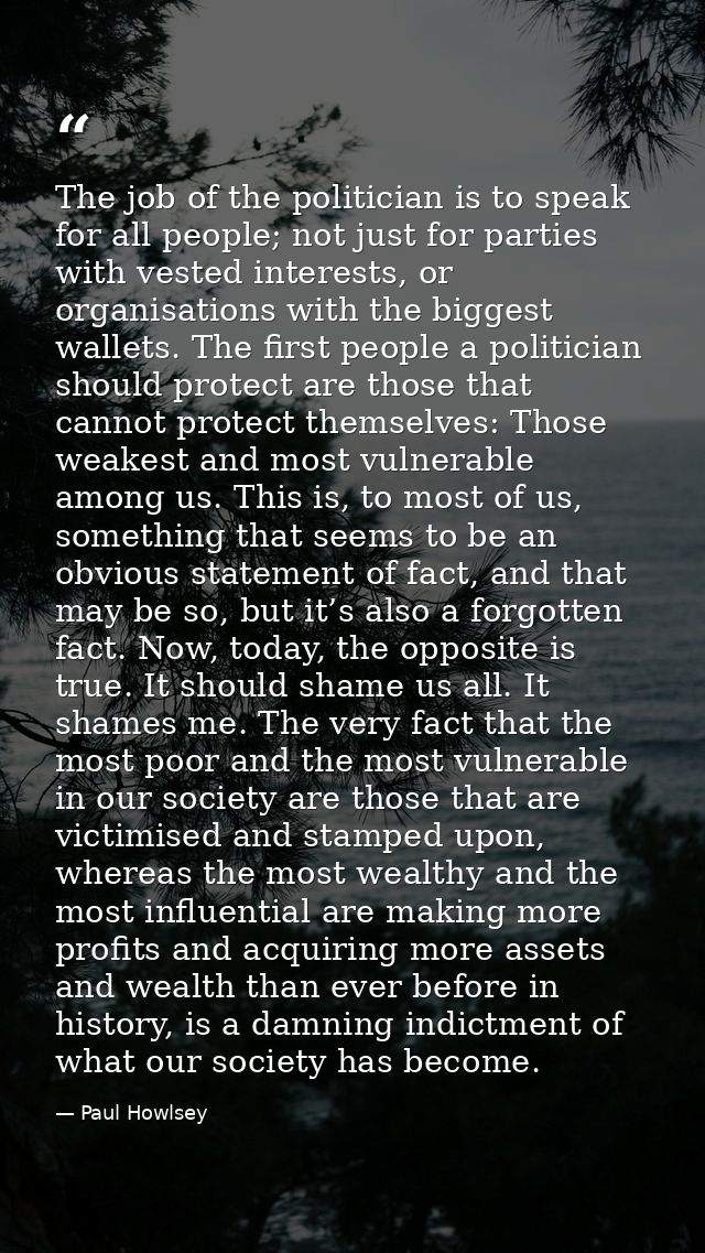 The job of the politician is to speak for all people; not just for parties with vested interests, or organisations with  — Paul Howlsey