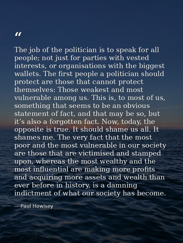 The job of the politician is to speak for all people; not just for parties with vested interests, or organisations with  — Paul Howlsey