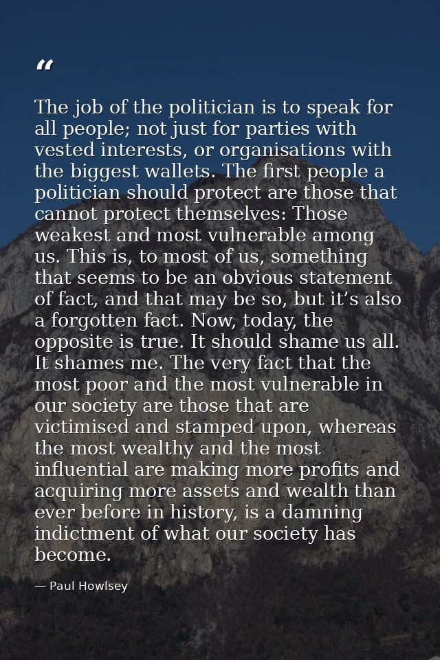The job of the politician is to speak for all people; not just for parties with vested interests, or organisations with  — Paul Howlsey