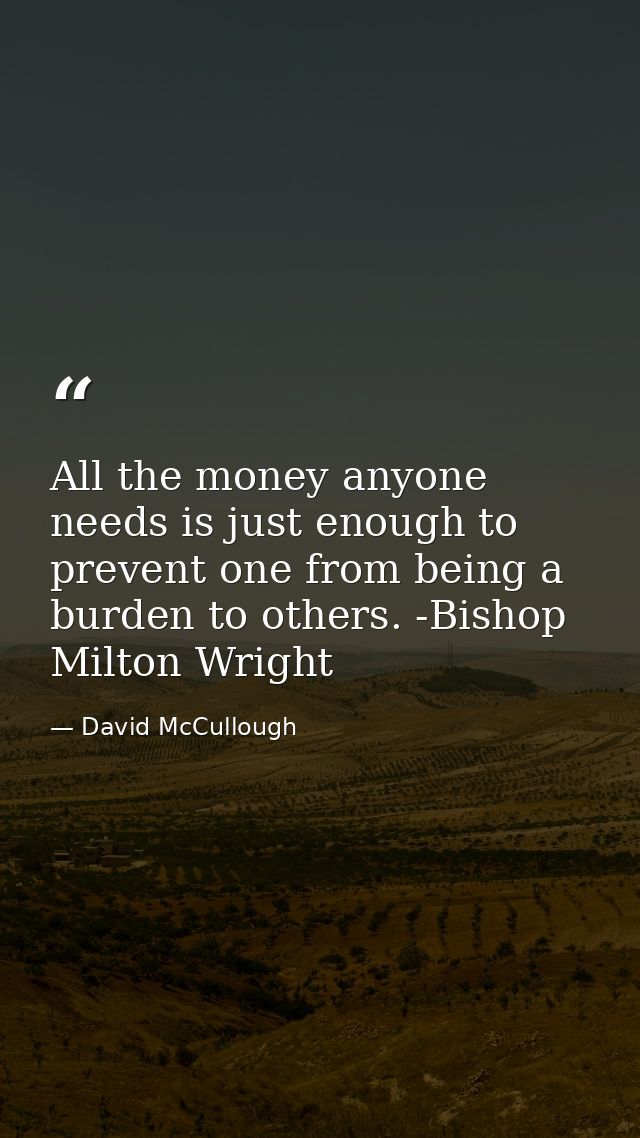 All the money anyone needs is just enough to prevent one from being a burden to others. -Bishop Milton Wright — David McCullough