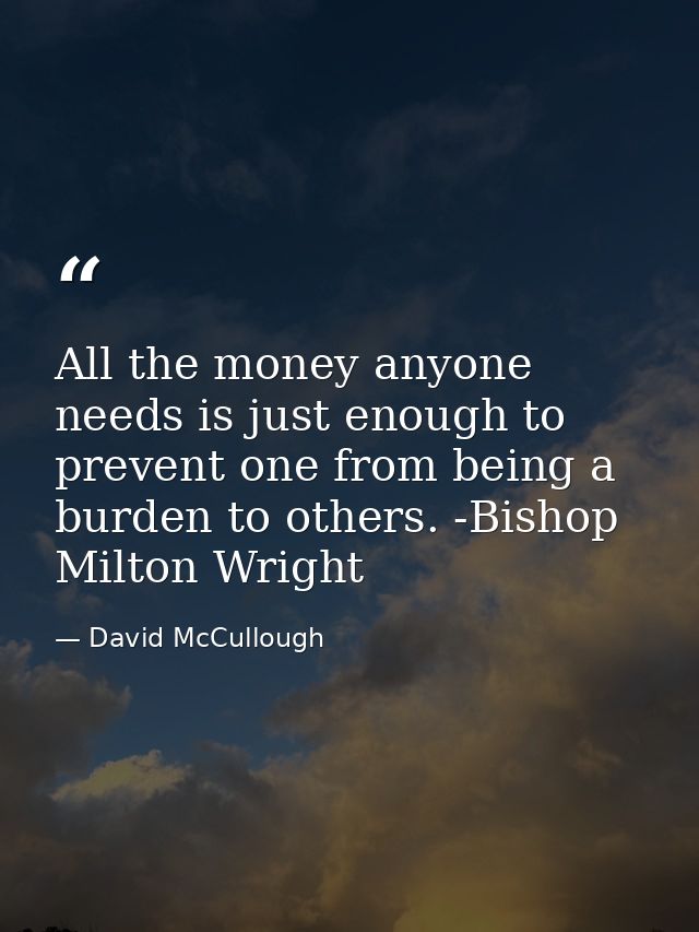 All the money anyone needs is just enough to prevent one from being a burden to others. -Bishop Milton Wright — David McCullough