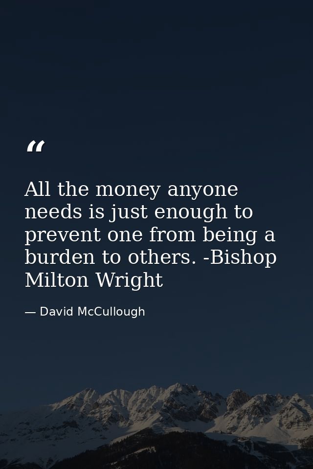 All the money anyone needs is just enough to prevent one from being a burden to others. -Bishop Milton Wright — David McCullough