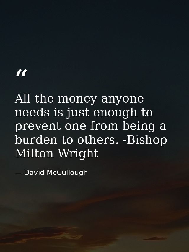 All the money anyone needs is just enough to prevent one from being a burden to others. -Bishop Milton Wright — David McCullough