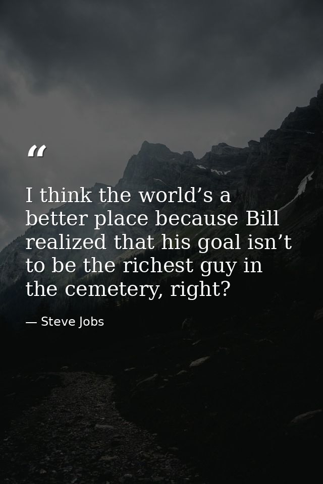 I think the world’s a better place because Bill realized that his goal isn’t to be the richest guy in the cemetery, righ — Steve Jobs