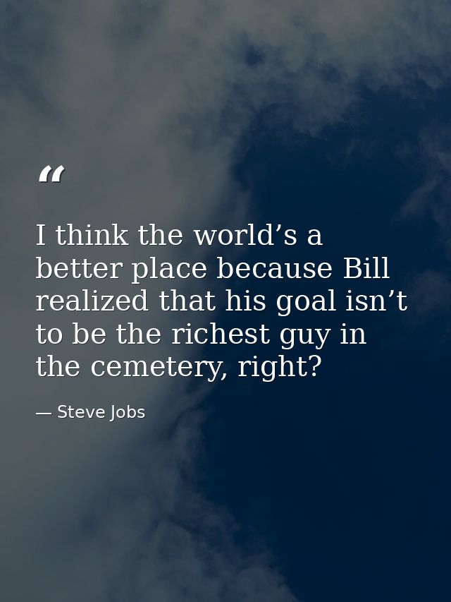 I think the world’s a better place because Bill realized that his goal isn’t to be the richest guy in the cemetery, righ — Steve Jobs