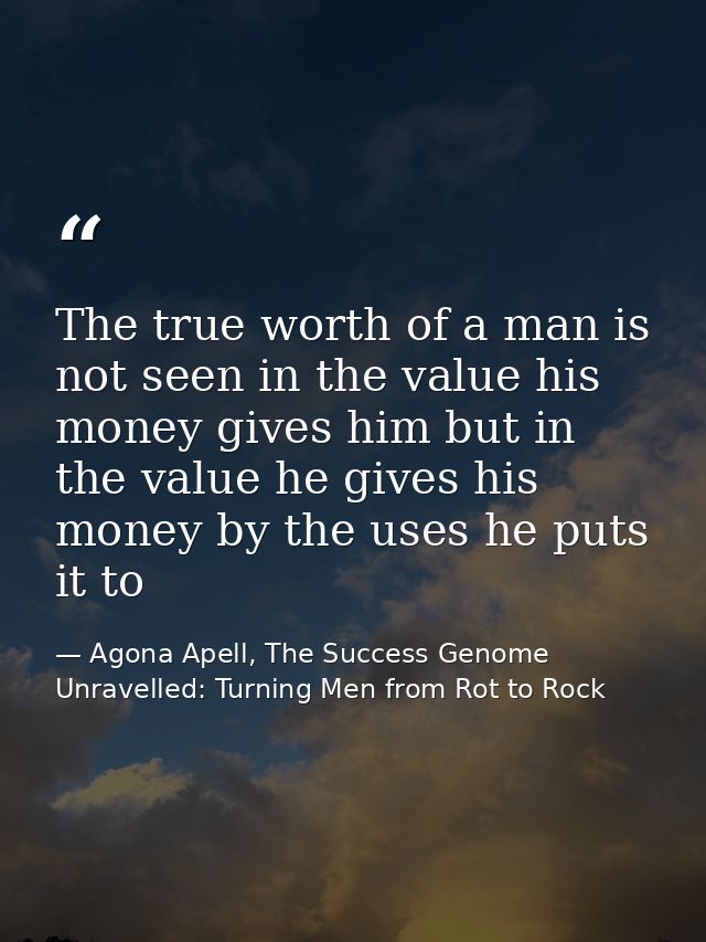 The true worth of a man is not seen in the value his money gives him but in the value he gives his money by the uses he  — Agona Apell, The Success Genome Unravelled: Turning Men from Rot to Rock