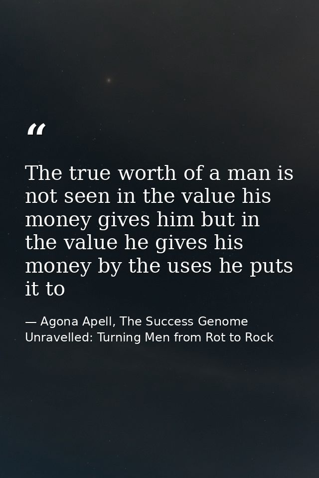The true worth of a man is not seen in the value his money gives him but in the value he gives his money by the uses he  — Agona Apell, The Success Genome Unravelled: Turning Men from Rot to Rock