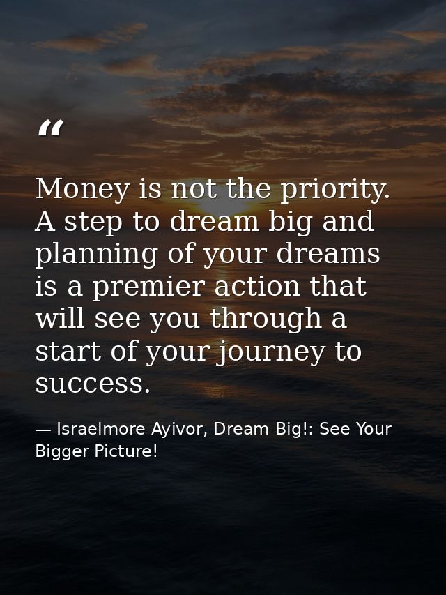 Money is not the priority. A step to dream big and planning of your dreams is a premier action that will see you through — Israelmore Ayivor, Dream Big!: See Your Bigger Picture!