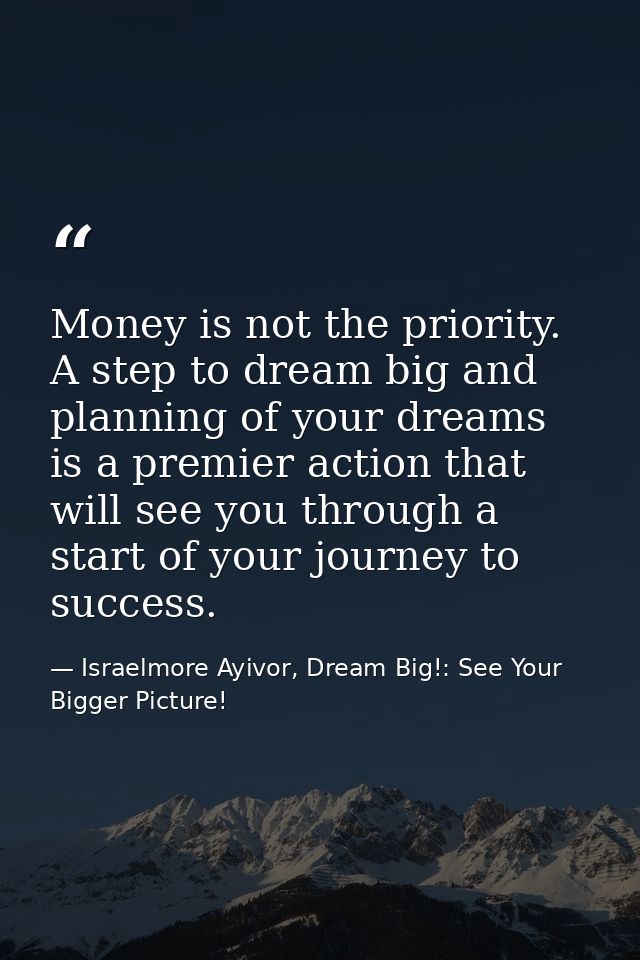 Money is not the priority. A step to dream big and planning of your dreams is a premier action that will see you through — Israelmore Ayivor, Dream Big!: See Your Bigger Picture!