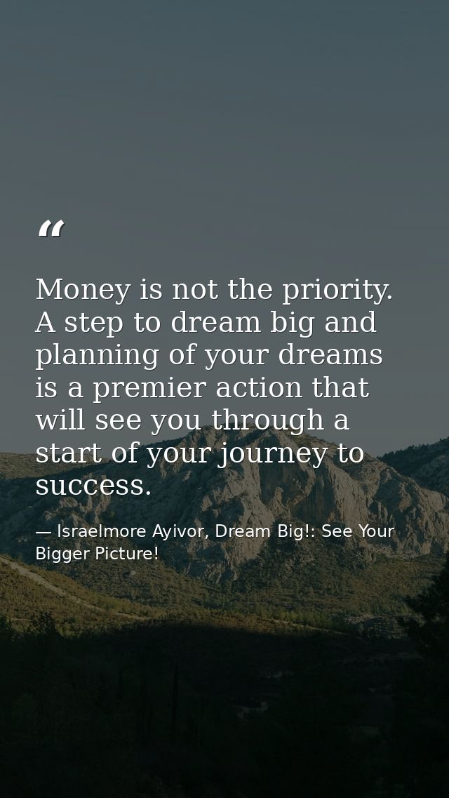 Money is not the priority. A step to dream big and planning of your dreams is a premier action that will see you through — Israelmore Ayivor, Dream Big!: See Your Bigger Picture!