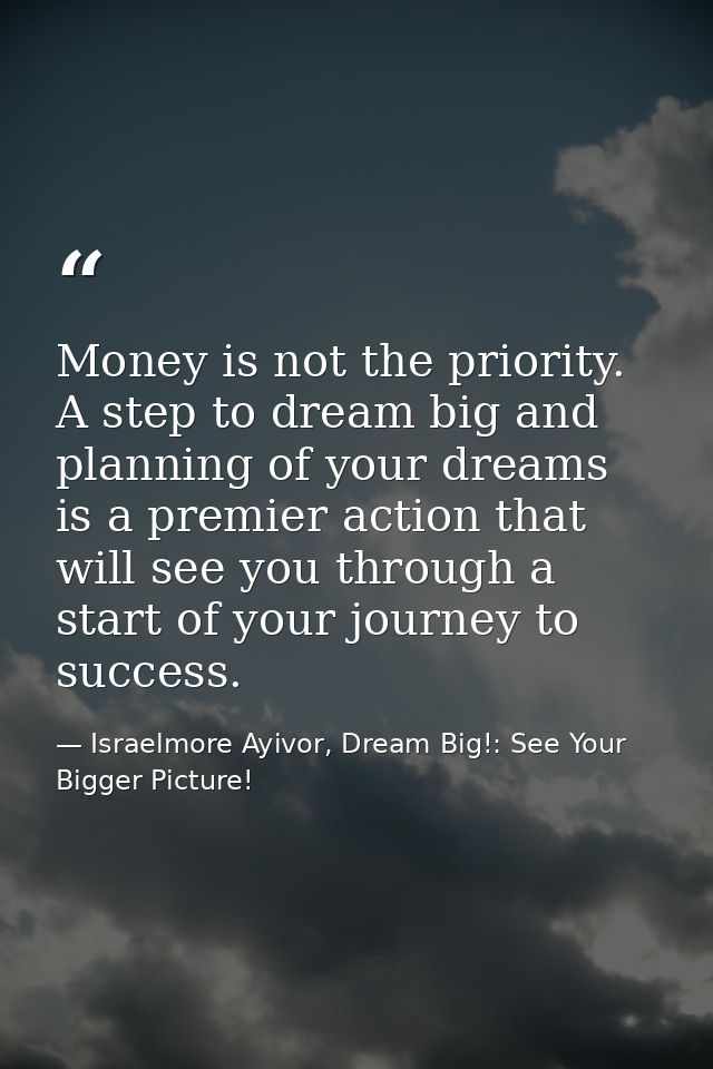 Money is not the priority. A step to dream big and planning of your dreams is a premier action that will see you through — Israelmore Ayivor, Dream Big!: See Your Bigger Picture!