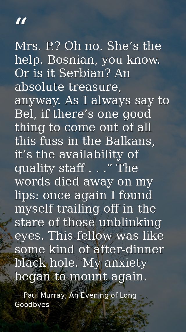 Mrs. P.? Oh no. She’s the help. Bosnian, you know. Or is it Serbian? An absolute treasure, anyway. As I always say to Be — Paul Murray, An Evening of Long Goodbyes