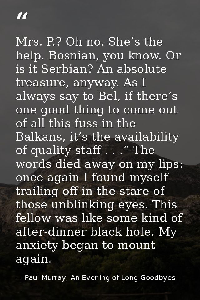 Mrs. P.? Oh no. She’s the help. Bosnian, you know. Or is it Serbian? An absolute treasure, anyway. As I always say to Be — Paul Murray, An Evening of Long Goodbyes